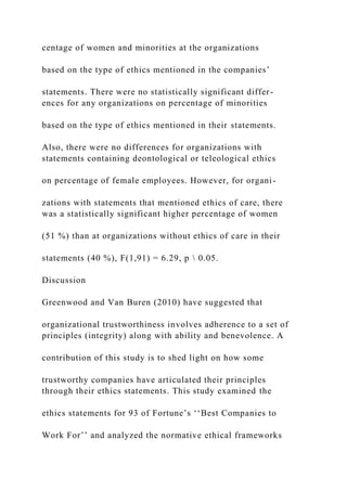 centage of women and minorities at the organizations
based on the type of ethics mentioned in the companies’
statements. There were no statistically significant differ-
ences for any organizations on percentage of minorities
based on the type of ethics mentioned in their statements.
Also, there were no differences for organizations with
statements containing deontological or teleological ethics
on percentage of female employees. However, for organi-
zations with statements that mentioned ethics of care, there
was a statistically significant higher percentage of women
(51 %) than at organizations without ethics of care in their
statements (40 %), F(1,91) = 6.29, p  0.05.
Discussion
Greenwood and Van Buren (2010) have suggested that
organizational trustworthiness involves adherence to a set of
principles (integrity) along with ability and benevolence. A
contribution of this study is to shed light on how some
trustworthy companies have articulated their principles
through their ethics statements. This study examined the
ethics statements for 93 of Fortune’s ‘‘Best Companies to
Work For’’ and analyzed the normative ethical frameworks
 