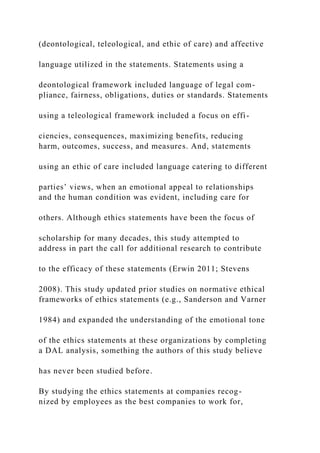 (deontological, teleological, and ethic of care) and affective
language utilized in the statements. Statements using a
deontological framework included language of legal com-
pliance, fairness, obligations, duties or standards. Statements
using a teleological framework included a focus on effi-
ciencies, consequences, maximizing benefits, reducing
harm, outcomes, success, and measures. And, statements
using an ethic of care included language catering to different
parties’ views, when an emotional appeal to relationships
and the human condition was evident, including care for
others. Although ethics statements have been the focus of
scholarship for many decades, this study attempted to
address in part the call for additional research to contribute
to the efficacy of these statements (Erwin 2011; Stevens
2008). This study updated prior studies on normative ethical
frameworks of ethics statements (e.g., Sanderson and Varner
1984) and expanded the understanding of the emotional tone
of the ethics statements at these organizations by completing
a DAL analysis, something the authors of this study believe
has never been studied before.
By studying the ethics statements at companies recog-
nized by employees as the best companies to work for,
 