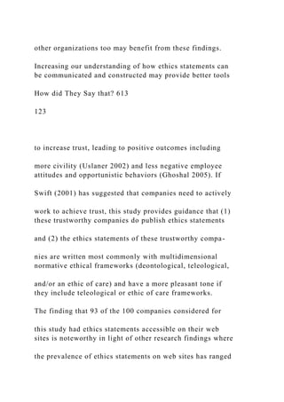 other organizations too may benefit from these findings.
Increasing our understanding of how ethics statements can
be communicated and constructed may provide better tools
How did They Say that? 613
123
to increase trust, leading to positive outcomes including
more civility (Uslaner 2002) and less negative employee
attitudes and opportunistic behaviors (Ghoshal 2005). If
Swift (2001) has suggested that companies need to actively
work to achieve trust, this study provides guidance that (1)
these trustworthy companies do publish ethics statements
and (2) the ethics statements of these trustworthy compa-
nies are written most commonly with multidimensional
normative ethical frameworks (deontological, teleological,
and/or an ethic of care) and have a more pleasant tone if
they include teleological or ethic of care frameworks.
The finding that 93 of the 100 companies considered for
this study had ethics statements accessible on their web
sites is noteworthy in light of other research findings where
the prevalence of ethics statements on web sites has ranged
 