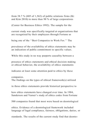 from 38.7 % (605 of 1,562) of public relations firms (Ki
and Kim 2010) to more than 90 % of large corporations
(Center for Business Ethics 1992). The sample for the
current study was specifically targeted at organizations that
are recognized by their employees through Fortune as
being one of the ‘‘Best Companies to Work For.’’ The
prevalence of the availability of ethics statements may be
an indication of public commitment to specific values.
While this study in no way purports causality between a
presence of ethics statements and ethical decision making
or ethical behavior, the availability of ethics statements
indicates at least some attention paid to ethics by these
companies.
The findings on the types of ethical framework(s) utilized
in these ethics statements provide historical perspective to
how ethics statements have changed over time. In 1984,
Sanderson and Varner’s study of ethics codes from Fortune
500 companies found that most were based on deontological
ethics. Evidence of a deontological framework included
language of legal compliance, fairness, obligations, duties, or
standards. The results of the current study find that deonto-
 