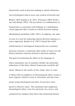 frameworks used in decision making in which utilitarian-
ism (teleological ethics) were core criteria (Fritzsche and
Becker 1984; Kujala et al. 2011; Premeaux 2004; Preme-
aux and Mondy 1993). The prevalence of combinations of
frameworks is consistent with findings of a multidimen-
sional approach that is found in ethical decision making
(Reidenbach and Robin 1990, 1991). In addition, the ethic
of care as a tool for analyzing ethical decision making is a
newer approach. Kujala et al. (2011) found that while
utilitarianism (a teleological framework) was a primary
decision criterion, a relational ethic (ethic of care) was the
third evaluation criterion utilized in decision making.
The goal of examining the affect in the language of
ethics statements was to examine whether the emotional
undertones of the three ethical frameworks would be dif-
ferent. Based on the results of this study, there is some
evidence that an emphasis on deontological ethics creates a
more negative affective tone in statements and that state-
ments using teleological and ethic of care have more
positive affective tones. The statements that emphasize
deontological ethics were less pleasant, less active, and
contained less imagery than those that mentioned deonto-
 