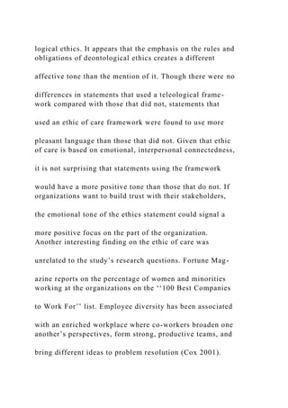 logical ethics. It appears that the emphasis on the rules and
obligations of deontological ethics creates a different
affective tone than the mention of it. Though there were no
differences in statements that used a teleological frame-
work compared with those that did not, statements that
used an ethic of care framework were found to use more
pleasant language than those that did not. Given that ethic
of care is based on emotional, interpersonal connectedness,
it is not surprising that statements using the framework
would have a more positive tone than those that do not. If
organizations want to build trust with their stakeholders,
the emotional tone of the ethics statement could signal a
more positive focus on the part of the organization.
Another interesting finding on the ethic of care was
unrelated to the study’s research questions. Fortune Mag-
azine reports on the percentage of women and minorities
working at the organizations on the ‘‘100 Best Companies
to Work For’’ list. Employee diversity has been associated
with an enriched workplace where co-workers broaden one
another’s perspectives, form strong, productive teams, and
bring different ideas to problem resolution (Cox 2001).
 