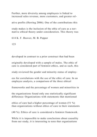 Further, more diversity among employees is linked to
increased sales revenue, more customers, and greater rel-
ative profits (Herring 2006). One of the contributions this
study makes is the inclusion of the ethic of care as a nor-
mative ethical theory under consideration. This theory was
614 K. F. Hoover, M. B. Pepper
123
developed in contrast to a prior construct that had been
originally developed with a sample of males. The ethic of
care is considered part of feminist ethics, and as such, this
study reviewed the gender and minority status of employ-
ees for correlations with the use of the ethic of care. In an
employee analysis, a comparison of the three ethical
frameworks and the percentage of women and minorities in
the organizations found only one statistically significant
difference: Organizations with statements that mentioned
ethics of care had a higher percentage of women (51 %)
than organizations without ethics of care in their statements
(40 %). Ethics of care is considered a feminist framework.
While it is impossible to make conclusions about causality
from our study, it is interesting to note that organizations
 