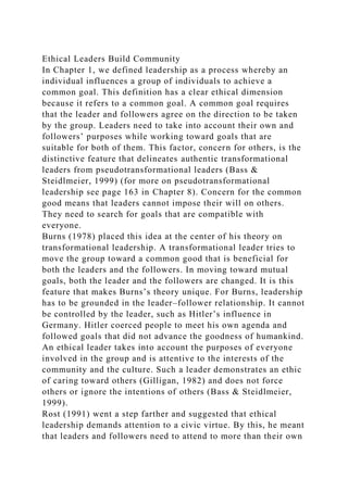 Ethical Leaders Build Community
In Chapter 1, we defined leadership as a process whereby an
individual influences a group of individuals to achieve a
common goal. This definition has a clear ethical dimension
because it refers to a common goal. A common goal requires
that the leader and followers agree on the direction to be taken
by the group. Leaders need to take into account their own and
followers’ purposes while working toward goals that are
suitable for both of them. This factor, concern for others, is the
distinctive feature that delineates authentic transformational
leaders from pseudotransformational leaders (Bass &
Steidlmeier, 1999) (for more on pseudotransformational
leadership see page 163 in Chapter 8). Concern for the common
good means that leaders cannot impose their will on others.
They need to search for goals that are compatible with
everyone.
Burns (1978) placed this idea at the center of his theory on
transformational leadership. A transformational leader tries to
move the group toward a common good that is beneficial for
both the leaders and the followers. In moving toward mutual
goals, both the leader and the followers are changed. It is this
feature that makes Burns’s theory unique. For Burns, leadership
has to be grounded in the leader–follower relationship. It cannot
be controlled by the leader, such as Hitler’s influence in
Germany. Hitler coerced people to meet his own agenda and
followed goals that did not advance the goodness of humankind.
An ethical leader takes into account the purposes of everyone
involved in the group and is attentive to the interests of the
community and the culture. Such a leader demonstrates an ethic
of caring toward others (Gilligan, 1982) and does not force
others or ignore the intentions of others (Bass & Steidlmeier,
1999).
Rost (1991) went a step farther and suggested that ethical
leadership demands attention to a civic virtue. By this, he meant
that leaders and followers need to attend to more than their own
 