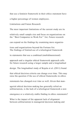 that use a feminist framework in their ethics statement have
a higher percentage of women employees.
Limitations and Future Research
The most important limitations of the current study are its
relatively small sample size and focus on organizations on
the ‘‘Best Companies to Work For’’ list. Future research
can expand on the findings by examining more organiza-
tions and organizations beyond the Fortune list.
The findings of limited use of a teleological framework
in statements that use a combined (multidimensional)
approach and a singular ethical framework approach calls
for future research using a larger sample and a longitudinal
design. The longitudinal study of Kujala et al. (2011) found
that ethical decision criteria can change over time. This may
raise the question if the use of ethical frameworks in ethics
statements has changed over time as well. Given that man-
agerial ethical decision making has generally relied on
utilitarianism, is the lack of a teleological framework a new
emergence or a relatively stable finding in ethics statements?
What is the impact of the apparent lack of alignment
between utilitarianism in managerial decision making and
 