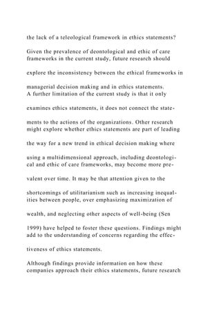 the lack of a teleological framework in ethics statements?
Given the prevalence of deontological and ethic of care
frameworks in the current study, future research should
explore the inconsistency between the ethical frameworks in
managerial decision making and in ethics statements.
A further limitation of the current study is that it only
examines ethics statements, it does not connect the state-
ments to the actions of the organizations. Other research
might explore whether ethics statements are part of leading
the way for a new trend in ethical decision making where
using a multidimensional approach, including deontologi-
cal and ethic of care frameworks, may become more pre-
valent over time. It may be that attention given to the
shortcomings of utilitarianism such as increasing inequal-
ities between people, over emphasizing maximization of
wealth, and neglecting other aspects of well-being (Sen
1999) have helped to foster these questions. Findings might
add to the understanding of concerns regarding the effec-
tiveness of ethics statements.
Although findings provide information on how these
companies approach their ethics statements, future research
 
