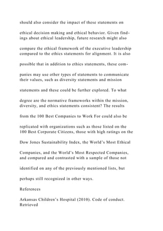 should also consider the impact of these statements on
ethical decision making and ethical behavior. Given find-
ings about ethical leadership, future research might also
compare the ethical framework of the executive leadership
compared to the ethics statements for alignment. It is also
possible that in addition to ethics statements, these com-
panies may use other types of statements to communicate
their values, such as diversity statements and mission
statements and these could be further explored. To what
degree are the normative frameworks within the mission,
diversity, and ethics statements consistent? The results
from the 100 Best Companies to Work For could also be
replicated with organizations such as those listed on the
100 Best Corporate Citizens, those with high ratings on the
Dow Jones Sustainability Index, the World’s Most Ethical
Companies, and the World’s Most Respected Companies,
and compared and contrasted with a sample of those not
identified on any of the previously mentioned lists, but
perhaps still recognized in other ways.
References
Arkansas Children’s Hospital (2010). Code of conduct.
Retrieved
 