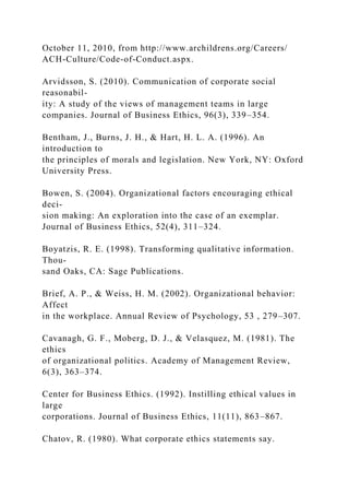 October 11, 2010, from http://www.archildrens.org/Careers/
ACH-Culture/Code-of-Conduct.aspx.
Arvidsson, S. (2010). Communication of corporate social
reasonabil-
ity: A study of the views of management teams in large
companies. Journal of Business Ethics, 96(3), 339–354.
Bentham, J., Burns, J. H., & Hart, H. L. A. (1996). An
introduction to
the principles of morals and legislation. New York, NY: Oxford
University Press.
Bowen, S. (2004). Organizational factors encouraging ethical
deci-
sion making: An exploration into the case of an exemplar.
Journal of Business Ethics, 52(4), 311–324.
Boyatzis, R. E. (1998). Transforming qualitative information.
Thou-
sand Oaks, CA: Sage Publications.
Brief, A. P., & Weiss, H. M. (2002). Organizational behavior:
Affect
in the workplace. Annual Review of Psychology, 53 , 279–307.
Cavanagh, G. F., Moberg, D. J., & Velasquez, M. (1981). The
ethics
of organizational politics. Academy of Management Review,
6(3), 363–374.
Center for Business Ethics. (1992). Instilling ethical values in
large
corporations. Journal of Business Ethics, 11(11), 863–867.
Chatov, R. (1980). What corporate ethics statements say.
 