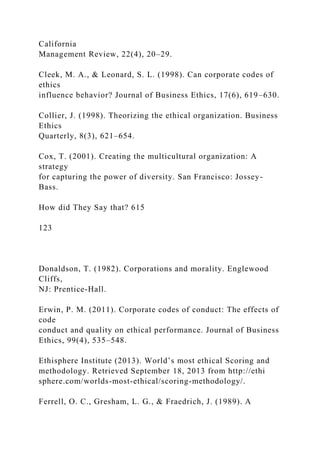 California
Management Review, 22(4), 20–29.
Cleek, M. A., & Leonard, S. L. (1998). Can corporate codes of
ethics
influence behavior? Journal of Business Ethics, 17(6), 619–630.
Collier, J. (1998). Theorizing the ethical organization. Business
Ethics
Quarterly, 8(3), 621–654.
Cox, T. (2001). Creating the multicultural organization: A
strategy
for capturing the power of diversity. San Francisco: Jossey-
Bass.
How did They Say that? 615
123
Donaldson, T. (1982). Corporations and morality. Englewood
Cliffs,
NJ: Prentice-Hall.
Erwin, P. M. (2011). Corporate codes of conduct: The effects of
code
conduct and quality on ethical performance. Journal of Business
Ethics, 99(4), 535–548.
Ethisphere Institute (2013). World’s most ethical Scoring and
methodology. Retrieved September 18, 2013 from http://ethi
sphere.com/worlds-most-ethical/scoring-methodology/.
Ferrell, O. C., Gresham, L. G., & Fraedrich, J. (1989). A
 