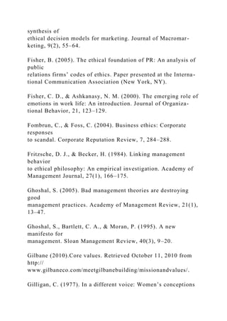 synthesis of
ethical decision models for marketing. Journal of Macromar-
keting, 9(2), 55–64.
Fisher, B. (2005). The ethical foundation of PR: An analysis of
public
relations firms’ codes of ethics. Paper presented at the Interna-
tional Communication Association (New York, NY).
Fisher, C. D., & Ashkanasy, N. M. (2000). The emerging role of
emotions in work life: An introduction. Journal of Organiza-
tional Behavior, 21, 123–129.
Fombrun, C., & Foss, C. (2004). Business ethics: Corporate
responses
to scandal. Corporate Reputation Review, 7, 284–288.
Fritzsche, D. J., & Becker, H. (1984). Linking management
behavior
to ethical philosophy: An empirical investigation. Academy of
Management Journal, 27(1), 166–175.
Ghoshal, S. (2005). Bad management theories are destroying
good
management practices. Academy of Management Review, 21(1),
13–47.
Ghoshal, S., Bartlett, C. A., & Moran, P. (1995). A new
manifesto for
management. Sloan Management Review, 40(3), 9–20.
Gilbane (2010).Core values. Retrieved October 11, 2010 from
http://
www.gilbaneco.com/meetgilbanebuilding/missionandvalues/.
Gilligan, C. (1977). In a different voice: Women’s conceptions
 