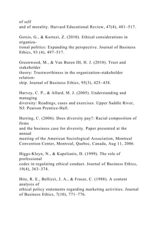 of self
and of morality. Harvard Educational Review, 47(4), 481–517.
Gotsis, G., & Kortezi, Z. (2010). Ethical considerations in
organiza-
tional politics: Expanding the perspective. Journal of Business
Ethics, 93 (4), 497–517.
Greenwood, M., & Van Buren III, H. J. (2010). Trust and
stakeholder
theory: Trustworthiness in the organization-stakeholder
relation-
ship. Journal of Business Ethics, 95(3), 425–438.
Harvey, C. P., & Allard, M. J. (2005). Understanding and
managing
diversity: Readings, cases and exercises. Upper Saddle River,
NJ: Pearson Prentice-Hall.
Herring, C. (2006). Does diversity pay?: Racial composition of
firms
and the business case for diversity. Paper presented at the
annual
meeting of the American Sociological Association, Montreal
Convention Center, Montreal, Quebec, Canada, Aug 11, 2006.
Higgs-Kleyn, N., & Kapelianis, D. (1999). The role of
professional
codes in regulating ethical conduct. Journal of Business Ethics,
19(4), 363–374.
Hite, R. E., Bellizzi, J. A., & Fraser, C. (1988). A content
analysis of
ethical policy statements regarding marketing activities. Journal
of Business Ethics, 7(10), 771–776.
 
