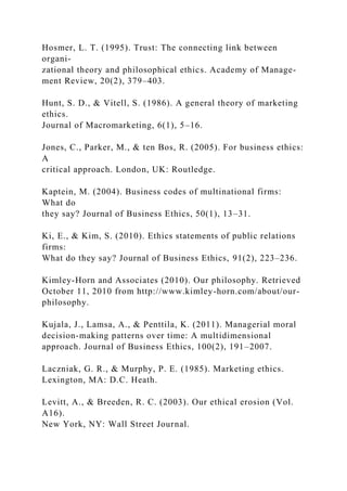 Hosmer, L. T. (1995). Trust: The connecting link between
organi-
zational theory and philosophical ethics. Academy of Manage-
ment Review, 20(2), 379–403.
Hunt, S. D., & Vitell, S. (1986). A general theory of marketing
ethics.
Journal of Macromarketing, 6(1), 5–16.
Jones, C., Parker, M., & ten Bos, R. (2005). For business ethics:
A
critical approach. London, UK: Routledge.
Kaptein, M. (2004). Business codes of multinational firms:
What do
they say? Journal of Business Ethics, 50(1), 13–31.
Ki, E., & Kim, S. (2010). Ethics statements of public relations
firms:
What do they say? Journal of Business Ethics, 91(2), 223–236.
Kimley-Horn and Associates (2010). Our philosophy. Retrieved
October 11, 2010 from http://www.kimley-horn.com/about/our-
philosophy.
Kujala, J., Lamsa, A., & Penttila, K. (2011). Managerial moral
decision-making patterns over time: A multidimensional
approach. Journal of Business Ethics, 100(2), 191–2007.
Laczniak, G. R., & Murphy, P. E. (1985). Marketing ethics.
Lexington, MA: D.C. Heath.
Levitt, A., & Breeden, R. C. (2003). Our ethical erosion (Vol.
A16).
New York, NY: Wall Street Journal.
 