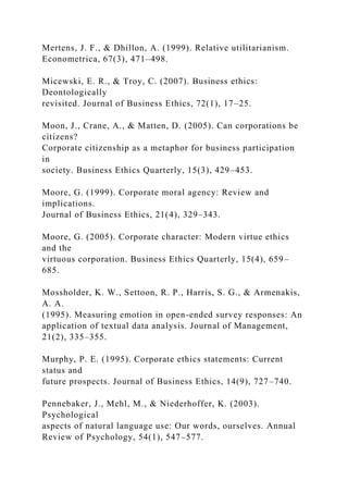 Mertens, J. F., & Dhillon, A. (1999). Relative utilitarianism.
Econometrica, 67(3), 471–498.
Micewski, E. R., & Troy, C. (2007). Business ethics:
Deontologically
revisited. Journal of Business Ethics, 72(1), 17–25.
Moon, J., Crane, A., & Matten, D. (2005). Can corporations be
citizens?
Corporate citizenship as a metaphor for business participation
in
society. Business Ethics Quarterly, 15(3), 429–453.
Moore, G. (1999). Corporate moral agency: Review and
implications.
Journal of Business Ethics, 21(4), 329–343.
Moore, G. (2005). Corporate character: Modern virtue ethics
and the
virtuous corporation. Business Ethics Quarterly, 15(4), 659–
685.
Mossholder, K. W., Settoon, R. P., Harris, S. G., & Armenakis,
A. A.
(1995). Measuring emotion in open-ended survey responses: An
application of textual data analysis. Journal of Management,
21(2), 335–355.
Murphy, P. E. (1995). Corporate ethics statements: Current
status and
future prospects. Journal of Business Ethics, 14(9), 727–740.
Pennebaker, J., Mehl, M., & Niederhoffer, K. (2003).
Psychological
aspects of natural language use: Our words, ourselves. Annual
Review of Psychology, 54(1), 547–577.
 