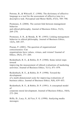 Petrone, B., & Whissell, C. (1988). The dictionary of affective
language as a tool for the assessment of affective tone in a
descriptive task. Perceptual and Motor Skills, 67(3), 789–790.
Premeaux, S. (2004). The current link between management
behavior
and ethical philosophy. Journal of Business Ethics, 51(3),
269–278.
Premeaux, S. R., & Mondy, R. W. (1993). Linking management
behavior to ethical philosophy. Journal of Business Ethics,
12(5), 349–357.
Pruzan, P. (2001). The question of organizational
consciousness: Can
organizations have values, virtues, and visions? Journal of
Ethics, 29(3), 271–284.
Reidenbach, R. E., & Robin, D. P. (1988). Some initial steps
toward
improving the measurement of ethical evaluations of marketing
activities. Journal of Business Ethics, 7(11), 871–879.
Reidenbach, R. E., & Robin, D. P. (1990). Toward the
development
of a multi-dimensional scale for improving evaluations of
business ethics. Journal of Business Ethics, 9(8), 639–653.
Reidenbach, R. E., & Robin, D. P. (1991). A conceptual model
of
corporate moral development. Journal of Business Ethics, 10(4),
273–284.
Riffe, D., Lacy, S., & Fico, F. G. (1998). Analyzing media
messages:
 