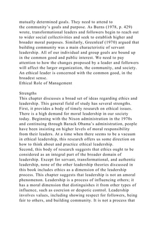 mutually determined goals. They need to attend to
the community’s goals and purpose. As Burns (1978, p. 429)
wrote, transformational leaders and followers begin to reach out
to wider social collectivities and seek to establish higher and
broader moral purposes. Similarly, Greenleaf (1970) argued that
building community was a main characteristic of servant
leadership. All of our individual and group goals are bound up
in the common good and public interest. We need to pay
attention to how the changes proposed by a leader and followers
will affect the larger organization, the community, and society.
An ethical leader is concerned with the common good, in the
broadest sense.
Ethical Role of Management
Strengths
This chapter discusses a broad set of ideas regarding ethics and
leadership. This general field of study has several strengths.
First, it provides a body of timely research on ethical issues.
There is a high demand for moral leadership in our society
today. Beginning with the Nixon administration in the 1970s
and continuing through Barack Obama’s administration, people
have been insisting on higher levels of moral responsibility
from their leaders. At a time when there seems to be a vacuum
in ethical leadership, this research offers us some direction on
how to think about and practice ethical leadership.
Second, this body of research suggests that ethics ought to be
considered as an integral part of the broader domain of
leadership. Except for servant, transformational, and authentic
leadership, none of the other leadership theories discussed in
this book includes ethics as a dimension of the leadership
process. This chapter suggests that leadership is not an amoral
phenomenon. Leadership is a process of influencing others; it
has a moral dimension that distinguishes it from other types of
influence, such as coercion or despotic control. Leadership
involves values, including showing respect for followers, being
fair to others, and building community. It is not a process that
 