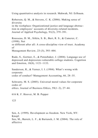 Using quantitative analysis in research. Mahwah, NJ: Erlbaum.
Roberson, Q. M., & Stevens, C. K. (2006). Making sense of
diversity
in the workplace: Organizational justice and language abstrac-
tion in employees’ accounts of diversity-related incidents.
Journal of Applied Psychology, 91(2), 379–391.
Rousseau, D. M., Sitkin, S. B., Burt, R. S., & Camerer, C.
(1998). Not
so different after all: A cross-discipline view of trust. Academy
of
Management Review, 23 (3), 393–404.
Rude, S., Gortner, E., & Pennebaker, J. (2004). Language use of
depressed and depression-vulnerable college students. Cognition
and Emotion, 18(8), 1121–1133.
Sanderson, R., & Varner, I. I. (1984). What’s wrong with
corporate
codes of conduct? Management Accounting, 66, 28–35.
Schwartz, M. S. (2005). Universal moral values for corporate
codes of
ethics. Journal of Business Ethics, 59(1–2), 27–44.
616 K. F. Hoover, M. B. Pepper
123
Sen, A. (1999). Development as freedom. New York, NY:
Knopf.
Seo, M., Barrett, L. F., & Bartunek, J. M. (2004). The role of
affective
 