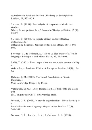 experience in work motivation. Academy of Management
Review, 29, 423–439.
Stevens, B. (1994). An analysis of corporate ethical code
studies:
Where do we go from here? Journal of Business Ethics, 13 (1),
63–69.
Stevens, B. (2008). Corporate ethical codes: Effective
instruments for
influencing behavior. Journal of Business Ethics, 78(4), 601–
609.
Sweeney, C., & Whissell, K. (1984). A dictionary of affect in
language. Perceptual and Motor Skills, 59, 695–698.
Swift, T. (2001). Trust, reputation and corporate accountability
to
stakeholders. Business Ethics: A European Review, 10(1), 16–
26.
Uslaner, E. M. (2002). The moral foundations of trust.
Cambridge,
MA: Cambridge University Press.
Velasquez, M. G. (1998). Business ethics: Concepts and cases
(4th
ed.). Englewood Cliffs, NJ: Prentice-Hall.
Weaver, G. R. (2006). Virtue in organizations: Moral identity as
a
foundation for moral agency. Organization Studies, 27(3),
341–368.
Weaver, G. R., Trevino, L. K., & Cochran, P. L. (1999).
 