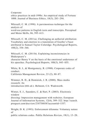 Corporate
ethics practices in mid-1990s: An empirical study of Fortune
1000. Journal of Business Ethics, 18(3), 283–294.
Whissell, C. M. (1998). A parsimonious technique for the
analysis of
word-use patterns in English texts and transcripts. Perceptual
and Motor Skills, 86, 595–613.
Whissell, C. M. (2011a). Challenging an authorial attribution:
Vocabulary and emotion in a translation of Goethe’s Faust
attributed to Samuel Taylor Coleridge. Psychological Reports,
108(2), 358–366.
Whissell, C. M. (2011b). Explaining inconsistencies in
Shakespeare’s
character Henry V on the basis of the emotional undertones of
his speeches. Psychological Reports, 108(3), 843–855.
White, B. J., & Montgomery, R. (1980). Corporate codes of
conduct.
California Management Review, 23 (2), 80–87.
Wimmer, R. D., & Dominick, J. R. (2000). Mass media
research: An
introduction (6th ed.). Belmont, CA: Wadsworth.
Winter, S. J., Saunders, C. & Hart, P. (2003). Electronic
window
dressing: Impression management with websites. European
Journal of Information Systems, 12(4), 309–322. http://search.
proquest.com/docview/218758038?accountid=1557.
Wright, D. K. (1993). Enforcement dilemma: Voluntary nature
of
public relations codes. Public Relations Review, 19(1), 13–20.
 