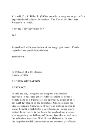 Yizraeli, D., & Shilo, L. (2000). An ethics program as part of an
organizational culture. Jerusalem: The Center for Business
Research in Israel.
How did They Say that? 617
123
Reproduced with permission of the copyright owner. Further
reproduction prohibited without
permission.
In Defense of a Utilitarian
Business Ethic
ANDREW GUSTAFSON
ABSTRACT
In this article, I suggest and support a utilitarian
approach to business ethics. Utilitarianism is already
widely used as a business ethic approach, although it is
not well developed in the literature. Utilitarianism pro-
vides a guiding framework of decision making rooted in
social benefit which helps direct business toward more
ethical behavior. It is the basis for much of our discus-
sion regarding the failures of Enron, Worldcom, and even
the subprime mess and Wall Street Meltdown. In short,
the negative social consequences are constantly referred
 