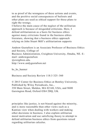 to as proof of the wrongness of these actions and events,
and the positive social consequences of bailouts and
other plans are used as ethical support for those plans to
right the wrongs.
I believe the main cause of the neglect of the utilitarian
approach is because of misguided criticisms. Here, I
defend utilitarianism as a basis for business ethics
against many criticisms found in the business ethics
literature, showing that a business ethics approach
relying on John Stuart Mill’s utilitarianism supports
Andrew Gustafson is an Associate Professor of Business Ethics
and Society, College of
Business Administration, Creighton University, Omaha, NE. E-
mail: andrewgustafson
@creighton.edu.
http://www.andygustafson.net
bs_bs_banner
Business and Society Review 118:3 325–360
© 2013 Center for Business Ethics at Bentley University.
Published by Wiley Periodicals, Inc.,
350 Main Street, Malden, MA 02148, USA, and 9600
Garsington Road, Oxford OX4 2DQ, UK.
principles like justice, is not biased against the minority,
and is more reasonable than other views such as a
Kantian view when dealing with workers and making
other decisions in business. I also explain utilitarian
moral motivation and use satisficing theory to attempt to
defend utilitarian business ethics from questions raised
regarding utilitarian calculus.
 