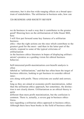 outcomes, but it also has wide-ranging effects on a broad spec-
trum of stakeholders. The utilitarian in business asks, how can
326 BUSINESS AND SOCIETY REVIEW
we do business in such a way that it contributes to the greater
good? Drawing here on the utilitarianism of John Stuart Mill,
here
I will first put forward some key features of a utilitarian
business
ethic—that the right actions are the ones which contribute to the
greatest good for the most—and then in the latter part of the
article, respond to some of the typical criticisms of
utilitarianism
in the business ethics literature in hopes of displaying utilitari-
anism’s promise as a guiding vision for ethical business
behavior.
Self-interested profit-maximization cost-benefit analysis is
often
labeled as “utilitarianism,” and that has often been the target of
business ethicists, looking to get business to consider ethical
inter-
ests along with profit. These criticisms are useful and correct,
so
long as they are aimed at economic profit maximization, rather
than the utilitarian ethics approach, but sometimes, the distinc-
tion is not clearly drawn. Utilitarianism as an ethical theory is
quite
different than mere profit maximization, but the confusion is
common. There is, actually, a severe gap in business ethics
litera-
ture regarding a utilitarian ethics approach to business ethics.
Although there have been books in the field of business ethics
 