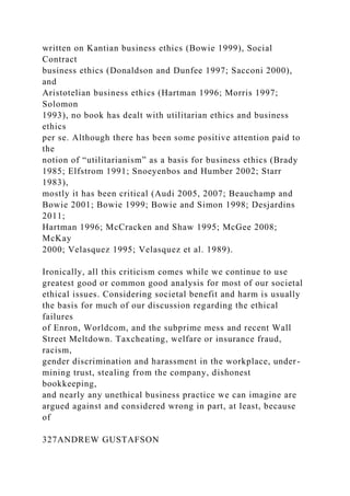 written on Kantian business ethics (Bowie 1999), Social
Contract
business ethics (Donaldson and Dunfee 1997; Sacconi 2000),
and
Aristotelian business ethics (Hartman 1996; Morris 1997;
Solomon
1993), no book has dealt with utilitarian ethics and business
ethics
per se. Although there has been some positive attention paid to
the
notion of “utilitarianism” as a basis for business ethics (Brady
1985; Elfstrom 1991; Snoeyenbos and Humber 2002; Starr
1983),
mostly it has been critical (Audi 2005, 2007; Beauchamp and
Bowie 2001; Bowie 1999; Bowie and Simon 1998; Desjardins
2011;
Hartman 1996; McCracken and Shaw 1995; McGee 2008;
McKay
2000; Velasquez 1995; Velasquez et al. 1989).
Ironically, all this criticism comes while we continue to use
greatest good or common good analysis for most of our societal
ethical issues. Considering societal benefit and harm is usually
the basis for much of our discussion regarding the ethical
failures
of Enron, Worldcom, and the subprime mess and recent Wall
Street Meltdown. Taxcheating, welfare or insurance fraud,
racism,
gender discrimination and harassment in the workplace, under-
mining trust, stealing from the company, dishonest
bookkeeping,
and nearly any unethical business practice we can imagine are
argued against and considered wrong in part, at least, because
of
327ANDREW GUSTAFSON
 