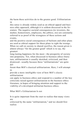 the harm these activities do to the greater good. Utilitarianism
in
this sense is already widely used as an ethical appeal and busi-
ness ethic approach, although it is seldom discussed in the lit-
erature. The negative societal consequences (to investors, the
market, homeowners, employees, the jobless, etc) are constantly
referred to as proof of the wrongness of these actions and
events,
and the positive social consequences of bailouts and other plans
are used as ethical support for those plans to right the wrongs.
When we call on society to shared sacrifice, the reason given is
almost always “for the greater good” which is to say, the
greatest
long-lasting happiness for the most—the prosperity of society
into perpetuity. Yet, when discussed in business ethics litera-
ture, utilitarianism is usually sketched, criticized, and then
dismissed—usually because these “utilitarianisms” are quite
dif-
ferent than Mill’s classical utilitarianism. Here, I will attempt
to
provide a more intelligible view of how Mill’s classic
utilitarianism
can apply to business ethics and respond to a number of the key
criticisms raised against utilitarianism in the business ethics
literature, in hopes of bringing attention and support to the
viability of a developed utilitarian business ethics.
What Mill’s Utilitarianism Is not
It is quite important from the start to realize that many views
are
criticized by the name “utilitarianism,” and we should first
realize
 