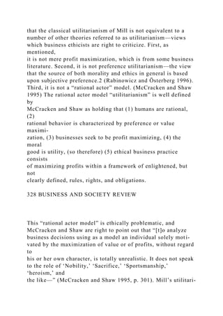 that the classical utilitarianism of Mill is not equivalent to a
number of other theories referred to as utilitarianism—views
which business ethicists are right to criticize. First, as
mentioned,
it is not mere profit maximization, which is from some business
literature. Second, it is not preference utilitarianism—the view
that the source of both morality and ethics in general is based
upon subjective preference.2 (Rabinowicz and Österberg 1996).
Third, it is not a “rational actor” model. (McCracken and Shaw
1995) The rational actor model “utilitarianism” is well defined
by
McCracken and Shaw as holding that (1) humans are rational,
(2)
rational behavior is characterized by preference or value
maximi-
zation, (3) businesses seek to be profit maximizing, (4) the
moral
good is utility, (so therefore) (5) ethical business practice
consists
of maximizing profits within a framework of enlightened, but
not
clearly defined, rules, rights, and obligations.
328 BUSINESS AND SOCIETY REVIEW
This “rational actor model” is ethically problematic, and
McCracken and Shaw are right to point out that “[t]o analyze
business decisions using as a model an individual solely moti-
vated by the maximization of value or of profits, without regard
to
his or her own character, is totally unrealistic. It does not speak
to the role of ‘Nobility,’ ‘Sacrifice,’ ‘Sportsmanship,’
‘heroism,’ and
the like—” (McCracken and Shaw 1995, p. 301). Mill’s utilitari-
 