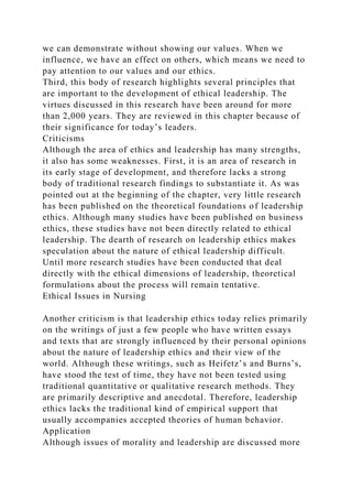 we can demonstrate without showing our values. When we
influence, we have an effect on others, which means we need to
pay attention to our values and our ethics.
Third, this body of research highlights several principles that
are important to the development of ethical leadership. The
virtues discussed in this research have been around for more
than 2,000 years. They are reviewed in this chapter because of
their significance for today’s leaders.
Criticisms
Although the area of ethics and leadership has many strengths,
it also has some weaknesses. First, it is an area of research in
its early stage of development, and therefore lacks a strong
body of traditional research findings to substantiate it. As was
pointed out at the beginning of the chapter, very little research
has been published on the theoretical foundations of leadership
ethics. Although many studies have been published on business
ethics, these studies have not been directly related to ethical
leadership. The dearth of research on leadership ethics makes
speculation about the nature of ethical leadership difficult.
Until more research studies have been conducted that deal
directly with the ethical dimensions of leadership, theoretical
formulations about the process will remain tentative.
Ethical Issues in Nursing
Another criticism is that leadership ethics today relies primarily
on the writings of just a few people who have written essays
and texts that are strongly influenced by their personal opinions
about the nature of leadership ethics and their view of the
world. Although these writings, such as Heifetz’s and Burns’s,
have stood the test of time, they have not been tested using
traditional quantitative or qualitative research methods. They
are primarily descriptive and anecdotal. Therefore, leadership
ethics lacks the traditional kind of empirical support that
usually accompanies accepted theories of human behavior.
Application
Although issues of morality and leadership are discussed more
 