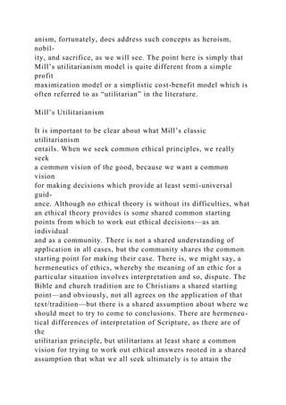 anism, fortunately, does address such concepts as heroism,
nobil-
ity, and sacrifice, as we will see. The point here is simply that
Mill’s utilitarianism model is quite different from a simple
profit
maximization model or a simplistic cost-benefit model which is
often referred to as “utilitarian” in the literature.
Mill’s Utilitarianism
It is important to be clear about what Mill’s classic
utilitarianism
entails. When we seek common ethical principles, we really
seek
a common vision of the good, because we want a common
vision
for making decisions which provide at least semi-universal
guid-
ance. Although no ethical theory is without its difficulties, what
an ethical theory provides is some shared common starting
points from which to work out ethical decisions—as an
individual
and as a community. There is not a shared understanding of
application in all cases, but the community shares the common
starting point for making their case. There is, we might say, a
hermeneutics of ethics, whereby the meaning of an ethic for a
particular situation involves interpretation and so, dispute. The
Bible and church tradition are to Christians a shared starting
point—and obviously, not all agrees on the application of that
text/tradition—but there is a shared assumption about where we
should meet to try to come to conclusions. There are hermeneu-
tical differences of interpretation of Scripture, as there are of
the
utilitarian principle, but utilitarians at least share a common
vision for trying to work out ethical answers rooted in a shared
assumption that what we all seek ultimately is to attain the
 