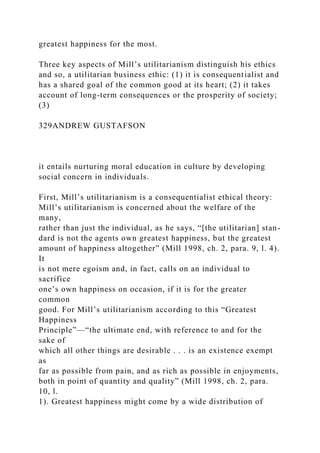 greatest happiness for the most.
Three key aspects of Mill’s utilitarianism distinguish his ethics
and so, a utilitarian business ethic: (1) it is consequentialist and
has a shared goal of the common good at its heart; (2) it takes
account of long-term consequences or the prosperity of society;
(3)
329ANDREW GUSTAFSON
it entails nurturing moral education in culture by developing
social concern in individuals.
First, Mill’s utilitarianism is a consequentialist ethical theory:
Mill’s utilitarianism is concerned about the welfare of the
many,
rather than just the individual, as he says, “[the utilitarian] stan-
dard is not the agents own greatest happiness, but the greatest
amount of happiness altogether” (Mill 1998, ch. 2, para. 9, l. 4).
It
is not mere egoism and, in fact, calls on an individual to
sacrifice
one’s own happiness on occasion, if it is for the greater
common
good. For Mill’s utilitarianism according to this “Greatest
Happiness
Principle”—“the ultimate end, with reference to and for the
sake of
which all other things are desirable . . . is an existence exempt
as
far as possible from pain, and as rich as possible in enjoyments,
both in point of quantity and quality” (Mill 1998, ch. 2, para.
10, l.
1). Greatest happiness might come by a wide distribution of
 