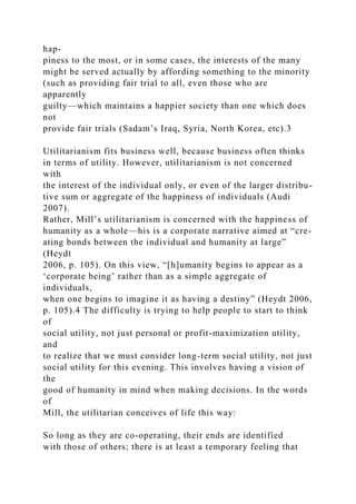 hap-
piness to the most, or in some cases, the interests of the many
might be served actually by affording something to the minority
(such as providing fair trial to all, even those who are
apparently
guilty—which maintains a happier society than one which does
not
provide fair trials (Sadam’s Iraq, Syria, North Korea, etc).3
Utilitarianism fits business well, because business often thinks
in terms of utility. However, utilitarianism is not concerned
with
the interest of the individual only, or even of the larger distribu-
tive sum or aggregate of the happiness of individuals (Audi
2007).
Rather, Mill’s utilitarianism is concerned with the happiness of
humanity as a whole—his is a corporate narrative aimed at “cre-
ating bonds between the individual and humanity at large”
(Heydt
2006, p. 105). On this view, “[h]umanity begins to appear as a
‘corporate being’ rather than as a simple aggregate of
individuals,
when one begins to imagine it as having a destiny” (Heydt 2006,
p. 105).4 The difficulty is trying to help people to start to think
of
social utility, not just personal or profit-maximization utility,
and
to realize that we must consider long-term social utility, not just
social utility for this evening. This involves having a vision of
the
good of humanity in mind when making decisions. In the words
of
Mill, the utilitarian conceives of life this way:
So long as they are co-operating, their ends are identified
with those of others; there is at least a temporary feeling that
 