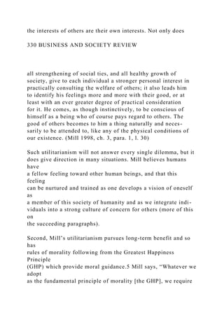 the interests of others are their own interests. Not only does
330 BUSINESS AND SOCIETY REVIEW
all strengthening of social ties, and all healthy growth of
society, give to each individual a stronger personal interest in
practically consulting the welfare of others; it also leads him
to identify his feelings more and more with their good, or at
least with an ever greater degree of practical consideration
for it. He comes, as though instinctively, to be conscious of
himself as a being who of course pays regard to others. The
good of others becomes to him a thing naturally and neces-
sarily to be attended to, like any of the physical conditions of
our existence. (Mill 1998, ch. 3, para. 1, l. 30)
Such utilitarianism will not answer every single dilemma, but it
does give direction in many situations. Mill believes humans
have
a fellow feeling toward other human beings, and that this
feeling
can be nurtured and trained as one develops a vision of oneself
as
a member of this society of humanity and as we integrate indi-
viduals into a strong culture of concern for others (more of this
on
the succeeding paragraphs).
Second, Mill’s utilitarianism pursues long-term benefit and so
has
rules of morality following from the Greatest Happiness
Principle
(GHP) which provide moral guidance.5 Mill says, “Whatever we
adopt
as the fundamental principle of morality [the GHP], we require
 