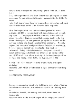 subordinate principles to apply it by” (Mill 1998, ch. 2, para.
24, l.
52), and he points out that such subordinate principles are both
necessary for morality and ultimately grounded in the GHP. To
those
who think that we can have no intermediary principles and must
always refer back to the GHP directly, Mill responds:
It is a strange notion that the acknowledgement of a first
principle (GHP) is inconsistent with the admission of second-
ary ones . . . The proposition that happiness is the end and
aim of morality, does not mean that no road ought to be laid
down to that goal, or that persons going thither should not be
advised to take one direction rather than another . . . Nobody
argues that the art of navigation is not founded on astronomy,
because sailors cannot wait to calculate the Nautical
Almanack. Being rational creatures, they go to sea with it
ready calculated, and all rational creatures go out upon the
sea of life with their minds made up on the common questions
of right and wrong. (Mill 1998, ch. 3, para. 24, l. 36)
So for Mill, there are subordinate intermediate principles
deriving
from the GHP which are affirmed in light of their overall long-
term
331ANDREW GUSTAFSON
happiness-producing benefit. In holding to principles of justice
and other such virtues, utilitarianism focuses on the long-term
or
cumulative benefit, not merely the local, short-term, or
immediate
benefit.6 Mill is like a stock buyer with a long-term view of
 