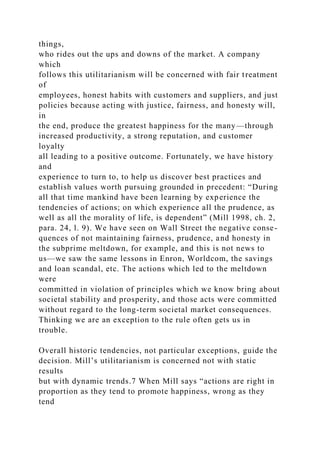 things,
who rides out the ups and downs of the market. A company
which
follows this utilitarianism will be concerned with fair treatment
of
employees, honest habits with customers and suppliers, and just
policies because acting with justice, fairness, and honesty will,
in
the end, produce the greatest happiness for the many—through
increased productivity, a strong reputation, and customer
loyalty
all leading to a positive outcome. Fortunately, we have history
and
experience to turn to, to help us discover best practices and
establish values worth pursuing grounded in precedent: “During
all that time mankind have been learning by experience the
tendencies of actions; on which experience all the prudence, as
well as all the morality of life, is dependent” (Mill 1998, ch. 2,
para. 24, l. 9). We have seen on Wall Street the negative conse-
quences of not maintaining fairness, prudence, and honesty in
the subprime meltdown, for example, and this is not news to
us—we saw the same lessons in Enron, Worldcom, the savings
and loan scandal, etc. The actions which led to the meltdown
were
committed in violation of principles which we know bring about
societal stability and prosperity, and those acts were committed
without regard to the long-term societal market consequences.
Thinking we are an exception to the rule often gets us in
trouble.
Overall historic tendencies, not particular exceptions, guide the
decision. Mill’s utilitarianism is concerned not with static
results
but with dynamic trends.7 When Mill says “actions are right in
proportion as they tend to promote happiness, wrong as they
tend
 