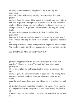 to produce the reverse of happiness,” he is looking for
derivative
rules of action which only usually or more often than not
promote
the benefit of the many. This means it can stick to a principle in
the face of possible exceptional circumstances.8 The utilitarian
sticks to his tried and true principles in the face of pressure to
change course. If, in general, an action (i.e., telling the truth)
tends
to promote happiness, we should do that even if in this
particular
instance it does not produce happiness, or we do not see how it
will—because telling the truth tends overall to produce benefits
to
the many as we have seen from previous empirical observations.
We can have quite intelligent guesses as to what actions tend to
332 BUSINESS AND SOCIETY REVIEW
promote happiness for the many9—principles like “do not
murder,” “do not cry wolf,” “do not lie,” and other such
principles.
These principles, by and large, tend to promote happiness for
the
many. Again, the utilitarian looks at decisions like a long-term
investor looks at stock—a long-term investor does not sell
when-
ever the stock goes down and buy whenever it is going up—and
a
utilitarian does not reject the principles he knows from cumula-
tive experiences from the past as it will provide the foundation
of
a happier society every time it becomes inconvenient or unclear
if
 