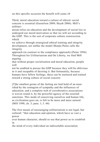 on this specific occasion the benefit will come.10
Third, moral education toward a culture of ethical–social
concern is essential (Gustafson 2009; Heydt 2006). Mill’s
utilitari-
anism relies on education and the development of social ties to
undergird our moral motivation so that we will act according to
the GHP. This is the sort of corporate culture construction
which
we achieve through strategized ethical training and integrity
development, not unlike the model Sharpe-Paine calls the
integrity
approach (in contrast to the compliance approach) (Paine 1994).
Throughout his Utilitarianism and On Liberty, we find Mill
arguing
that without proper socialization and moral education, people
will
not be enabled to pursue the GHP because they will be oblivious
to it and incapable of desiring it. But fortunately, because
humans have fellow feelings, these can be nurtured and trained
toward a strong culture of social concern:
[T]he smallest germs of the feeling are laid hold of an nour-
ished by the contagion of sympathy and the influences of
education; and a complete web of corroborative associations
is woven round it, by the powerful agency of the external
sanctions. This mode of conceiving ourselves and human life,
as civilization goes on, is felt to be more and more natural.
(Mill 1998, ch. 3, para. 1, l. 44)
The first means of encouraging utilitarianism is not legal, but
cultural: “that education and opinion, which have so vast a
power
over human character, should so use that power as to establish
in
the mind of every individual an indissoluble association
 