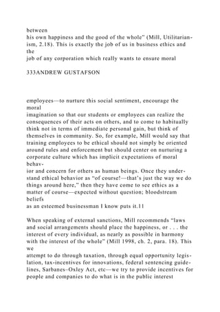 between
his own happiness and the good of the whole” (Mill, Utilitarian-
ism, 2.18). This is exactly the job of us in business ethics and
the
job of any corporation which really wants to ensure moral
333ANDREW GUSTAFSON
employees—to nurture this social sentiment, encourage the
moral
imagination so that our students or employees can realize the
consequences of their acts on others, and to come to habitually
think not in terms of immediate personal gain, but think of
themselves in community. So, for example, Mill would say that
training employees to be ethical should not simply be oriented
around rules and enforcement but should center on nurturing a
corporate culture which has implicit expectations of moral
behav-
ior and concern for others as human beings. Once they under-
stand ethical behavior as “of course!—that’s just the way we do
things around here,” then they have come to see ethics as a
matter of course—expected without question; bloodstream
beliefs
as an esteemed businessman I know puts it.11
When speaking of external sanctions, Mill recommends “laws
and social arrangements should place the happiness, or . . . the
interest of every individual, as nearly as possible in harmony
with the interest of the whole” (Mill 1998, ch. 2, para. 18). This
we
attempt to do through taxation, through equal opportunity legis-
lation, tax-incentives for innovations, federal sentencing guide-
lines, Sarbanes–Oxley Act, etc—we try to provide incentives for
people and companies to do what is in the public interest
 