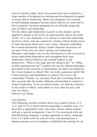 often in society today, these discussions have not resulted in a
large number of programs in training and development designed
to teach ethical leadership. Many new programs are oriented
toward helping managers become more effective at work and in
life in general, but these programs do not directly target the
area of ethics and leadership.
Yet the ethics and leadership research in this chapter can be
applied to people at all levels of organizations and in all walks
of life. At a very minimum, it is crucial to state that leadership
involves values, and one cannot be a leader without being aware
of and concerned about one’s own values. Because leadership
has a moral dimension, being a leader demands awareness on
our part of the way our ethics defines our leadership.
Managers and leaders can use the information in this research to
better understand themselves and strengthen their own
leadership. Ethical theories can remind leaders to ask
themselves, “What is the right and fair thing to do?” or “What
would a good person do?” Leaders can use the ethical principles
described in this research as benchmarks for their own behavior.
Do I show respect to others? Do I act with a generous spirit? Do
I show honesty and faithfulness to others? Do I serve the
community? Finally, we can learn from the overriding theme in
this research that the leader–follower relationship is central to
ethical leadership. To be an ethical leader, we must be sensitive
to the needs of others, treat others in ways that are just, and
care for others.
Ethical Case Study
Case Studies
The following section contains three case studies (Cases 13.1,
13.2, and 13.3) in which ethical leadership is needed. Case 13.1
describes a department chair who must choose which student
will get a special assignment. Case 13.2 is concerned with one
manufacturing company’s unique approach to safety standards.
Case 13.3 deals with the ethical issues surrounding how a
human resource service company established the pricing for its
 
