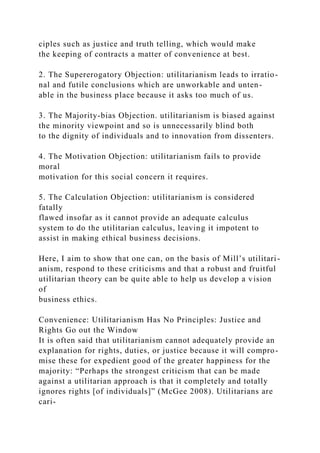 ciples such as justice and truth telling, which would make
the keeping of contracts a matter of convenience at best.
2. The Supererogatory Objection: utilitarianism leads to irratio-
nal and futile conclusions which are unworkable and unten-
able in the business place because it asks too much of us.
3. The Majority-bias Objection. utilitarianism is biased against
the minority viewpoint and so is unnecessarily blind both
to the dignity of individuals and to innovation from dissenters.
4. The Motivation Objection: utilitarianism fails to provide
moral
motivation for this social concern it requires.
5. The Calculation Objection: utilitarianism is considered
fatally
flawed insofar as it cannot provide an adequate calculus
system to do the utilitarian calculus, leaving it impotent to
assist in making ethical business decisions.
Here, I aim to show that one can, on the basis of Mill’s utilitari-
anism, respond to these criticisms and that a robust and fruitful
utilitarian theory can be quite able to help us develop a vision
of
business ethics.
Convenience: Utilitarianism Has No Principles: Justice and
Rights Go out the Window
It is often said that utilitarianism cannot adequately provide an
explanation for rights, duties, or justice because it will compro-
mise these for expedient good of the greater happiness for the
majority: “Perhaps the strongest criticism that can be made
against a utilitarian approach is that it completely and totally
ignores rights [of individuals]” (McGee 2008). Utilitarians are
cari-
 