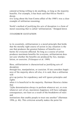 catured at being willing to do anything, so long as the majority
benefits. For example, it has been said that Oliver North’s
decep-
tive lying about the Iran-Contra affair of the 1980’s was a clear
example of utilitarian reasoning:
North’s method of justifying his acts of deception is a form of
moral reasoning that is called ‘utilitarianism.’ Stripped down
335ANDREW GUSTAFSON
to its essentials, utilitarianism is a moral principle that holds
that the morally right course of action in any situation is the
one that produces the greatest balance of benefits over
harms for everyone affected. So long as a course of action
produces maximum benefits for everyone, utilitarianism does
not care whether the benefits are produced by lies, manipu-
lation, or coercion. (Velasquez et al. 1989)
Here, utilitarianism is characterized as justifying acts of
deception
through lies, manipulation, or coercion. If one considers happi-
ness of the majority above all else, it is said, then a utilitarian
will
give up justice for expediency and will ignore principles and
rights
when it is beneficial to the majority. Hartman likewise claims
that
“[t]he determination always to perform whatever act, or even
whatever sort of act, maximizes happiness will have unhappy
consequences, not least as a result of the breakdown of rules
and
institutions that enable people to trust one another” (Hartman
1996, p. 46). This criticism actually makes the point for
 