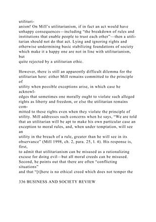 utilitari-
anism! On Mill’s utilitarianism, if in fact an act would have
unhappy consequences—including “the breakdown of rules and
institutions that enable people to trust each other”—then a utili-
tarian should not do that act. Lying and ignoring rights and
otherwise undermining basic stabilizing foundations of society
which make it a happy one are not in line with utilitarianism,
but
quite rejected by a utilitarian ethic.
However, there is still an apparently difficult dilemma for the
utilitarian here: either Mill remains committed to the principle
of
utility when possible exceptions arise, in which case he
acknowl-
edges that sometimes one morally ought to violate such alleged
rights as liberty and freedom, or else the utilitarian remains
com-
mitted to these rights even when they violate the principle of
utility. Mill addresses such concerns when he says, “We are told
that an utilitarian will be apt to make his own particular case an
exception to moral rules, and, when under temptation, will see
an
utility in the breach of a rule, greater than he will see in its
observance” (Mill 1998, ch. 2, para. 25, l. 4). His response is,
first,
to admit that utilitarianism can be misused as a rationalizing
excuse for doing evil—but all moral creeds can be misused.
Second, he points out that there are often “conflicting
situations”
and that “[t]here is no ethical creed which does not temper the
336 BUSINESS AND SOCIETY REVIEW
 