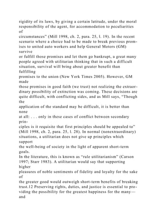 rigidity of its laws, by giving a certain latitude, under the moral
responsibility of the agent, for accommodation to peculiarities
of
circumstances” (Mill 1998, ch. 2, para. 25, l. 19). In the recent
scenario where a choice had to be made to break previous prom-
ises to united auto workers and help General Motors (GM)
survive
or fulfill those promises and let them go bankrupt, a great many
people agreed with utilitarian thinking that in such a difficult
situation, survival will bring about greater benefit than
fulfilling
promises to the union (New York Times 2005). However, GM
made
those promises in good faith (we trust) not realizing the extraor-
dinary possibility of extinction was coming. These decisions are
quite difficult, with conflicting sides, and as Mill says, “Though
the
application of the standard may be difficult, it is better than
none
at all: . . . only in these cases of conflict between secondary
prin-
ciples is it requisite that first principles should be appealed to”
(Mill 1998, ch. 2, para. 25, l. 28). In normal (nonextraordinary)
situations, a utilitarian does not give up principles which
support
the well-being of society in the light of apparent short-term
goals.
In the literature, this is known as “rule utilitarianism” (Carson
1997; Starr 1983). A utilitarian would say that supporting
higher
pleasures of noble sentiments of fidelity and loyalty for the sake
of
the greater good would outweigh short-term benefits of breaking
trust.12 Preserving rights, duties, and justice is essential to pro-
viding the possibility for the greatest happiness for the many—
and
 