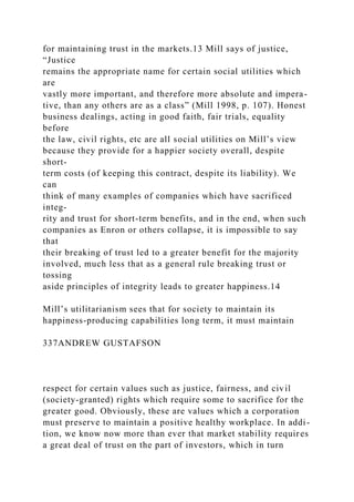 for maintaining trust in the markets.13 Mill says of justice,
“Justice
remains the appropriate name for certain social utilities which
are
vastly more important, and therefore more absolute and impera-
tive, than any others are as a class” (Mill 1998, p. 107). Honest
business dealings, acting in good faith, fair trials, equality
before
the law, civil rights, etc are all social utilities on Mill’s view
because they provide for a happier society overall, despite
short-
term costs (of keeping this contract, despite its liability). We
can
think of many examples of companies which have sacrificed
integ-
rity and trust for short-term benefits, and in the end, when such
companies as Enron or others collapse, it is impossible to say
that
their breaking of trust led to a greater benefit for the majority
involved, much less that as a general rule breaking trust or
tossing
aside principles of integrity leads to greater happiness.14
Mill’s utilitarianism sees that for society to maintain its
happiness-producing capabilities long term, it must maintain
337ANDREW GUSTAFSON
respect for certain values such as justice, fairness, and civil
(society-granted) rights which require some to sacrifice for the
greater good. Obviously, these are values which a corporation
must preserve to maintain a positive healthy workplace. In addi-
tion, we know now more than ever that market stability requires
a great deal of trust on the part of investors, which in turn
 