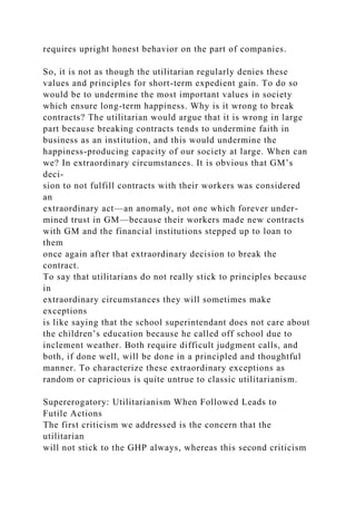 requires upright honest behavior on the part of companies.
So, it is not as though the utilitarian regularly denies these
values and principles for short-term expedient gain. To do so
would be to undermine the most important values in society
which ensure long-term happiness. Why is it wrong to break
contracts? The utilitarian would argue that it is wrong in large
part because breaking contracts tends to undermine faith in
business as an institution, and this would undermine the
happiness-producing capacity of our society at large. When can
we? In extraordinary circumstances. It is obvious that GM’s
deci-
sion to not fulfill contracts with their workers was considered
an
extraordinary act—an anomaly, not one which forever under-
mined trust in GM—because their workers made new contracts
with GM and the financial institutions stepped up to loan to
them
once again after that extraordinary decision to break the
contract.
To say that utilitarians do not really stick to principles because
in
extraordinary circumstances they will sometimes make
exceptions
is like saying that the school superintendant does not care about
the children’s education because he called off school due to
inclement weather. Both require difficult judgment calls, and
both, if done well, will be done in a principled and thoughtful
manner. To characterize these extraordinary exceptions as
random or capricious is quite untrue to classic utilitarianism.
Supererogatory: Utilitarianism When Followed Leads to
Futile Actions
The first criticism we addressed is the concern that the
utilitarian
will not stick to the GHP always, whereas this second criticism
 