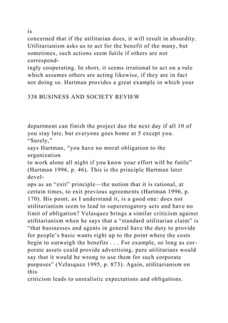 is
concerned that if the utilitarian does, it will result in absurdity.
Utilitarianism asks us to act for the benefit of the many, but
sometimes, such actions seem futile if others are not
correspond-
ingly cooperating. In short, it seems irrational to act on a rule
which assumes others are acting likewise, if they are in fact
not doing so. Hartman provides a great example in which your
338 BUSINESS AND SOCIETY REVIEW
department can finish the project due the next day if all 10 of
you stay late, but everyone goes home at 5 except you.
“Surely,”
says Hartman, “you have no moral obligation to the
organization
to work alone all night if you know your effort will be futile”
(Hartman 1996, p. 46). This is the principle Hartman later
devel-
ops as an “exit” principle—the notion that it is rational, at
certain times, to exit previous agreements (Hartman 1996, p.
170). His point, as I understand it, is a good one: does not
utilitarianism seem to lead to supererogatory acts and have no
limit of obligation? Velasquez brings a similar criticism against
utilitarianism when he says that a “standard utilitarian claim” is
“that businesses and agents in general have the duty to provide
for people’s basic wants right up to the point where the costs
begin to outweigh the benefits . . . For example, so long as cor-
porate assets could provide advertising, pure utilitarians would
say that it would be wrong to use them for such corporate
purposes” (Velasquez 1995, p. 873). Again, utilitarianism on
this
criticism leads to unrealistic expectations and obligations.
 