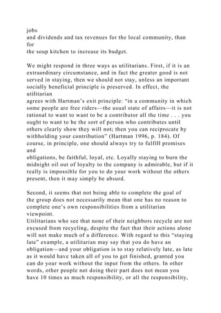 jobs
and dividends and tax revenues for the local community, than
for
the soup kitchen to increase its budget.
We might respond in three ways as utilitarians. First, if it is an
extraordinary circumstance, and in fact the greater good is not
served in staying, then we should not stay, unless an important
socially beneficial principle is preserved. In effect, the
utilitarian
agrees with Hartman’s exit principle: “in a community in which
some people are free riders—the usual state of affairs—it is not
rational to want to want to be a contributor all the time . . . you
ought to want to be the sort of person who contributes until
others clearly show they will not; then you can reciprocate by
withholding your contribution” (Hartman 1996, p. 184). Of
course, in principle, one should always try to fulfill promises
and
obligations, be faithful, loyal, etc. Loyally staying to burn the
midnight oil out of loyalty to the company is admirable, but if it
really is impossible for you to do your work without the others
present, then it may simply be absurd.
Second, it seems that not being able to complete the goal of
the group does not necessarily mean that one has no reason to
complete one’s own responsibilities from a utilitarian
viewpoint.
Utilitarians who see that none of their neighbors recycle are not
excused from recycling, despite the fact that their actions alone
will not make much of a difference. With regard to this “staying
late” example, a utilitarian may say that you do have an
obligation—and your obligation is to stay relatively late, as late
as it would have taken all of you to get finished, granted you
can do your work without the input from the others. In other
words, other people not doing their part does not mean you
have 10 times as much responsibility, or all the responsibility,
 