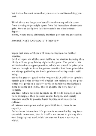but it also does not mean that you are relieved from doing your
part.
Third, there are long-term benefits to the many which come
from sticking to principle apart from the immediate short-term
gain. We can easily see this in research and development
depart-
ments, where many ultimately fruitless projects are pursued in
340 BUSINESS AND SOCIETY REVIEW
hopes that some of them will come to fruition. In football
practice,
third stringers do all the same drills as the starters knowing they
likely will not play Friday night in the game. The point is, the
utilitarian does support practices which are rooted in principles
that are thought to have long-term benefits, but these principles
are always guided by the basic guidance of utility—what will
bring
about the greatest good in the long run.15 A utilitarian upholds
certain principles because of a belief that maintaining the prin-
ciples will produce a society in which happiness production is
more possible and likely. This is exactly the very heart of
integrity
and trust which business depends on. If we do not act on good
faith principles, then business cannot happen, and society
becomes unable to provide basic happiness ultimately. In
cultures
of extreme corruption and no good faith trust, there is no
capacity
for business interaction. If a person is surrounded by lazy irre-
sponsible coworkers, that in itself is no excuse to give up their
own integrity and work ethic because we know a society in
which
 