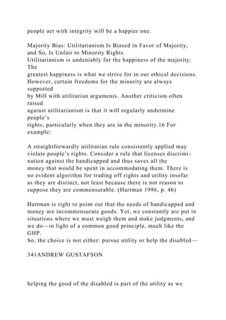 people act with integrity will be a happier one.
Majority Bias: Utilitarianism Is Biased in Favor of Majority,
and So, Is Unfair to Minority Rights
Utilitarianism is undeniably for the happiness of the majority.
The
greatest happiness is what we strive for in our ethical decisions.
However, certain freedoms for the minority are always
supported
by Mill with utilitarian arguments. Another criticism often
raised
against utilitarianism is that it will regularly undermine
people’s
rights, particularly when they are in the minority.16 For
example:
A straightforwardly utilitarian rule consistently applied may
violate people’s rights. Consider a rule that licenses discrimi-
nation against the handicapped and thus saves all the
money that would be spent in accommodating them. There is
no evident algorithm for trading off rights and utility insofar
as they are distinct, not least because there is not reason to
suppose they are commensurable. (Hartman 1996, p. 46)
Hartman is right to point out that the needs of handicapped and
money are incommensurate goods. Yet, we constantly are put in
situations where we must weigh them and make judgments, and
we do—in light of a common good principle, much like the
GHP.
So, the choice is not either: pursue utility or help the disabled—
341ANDREW GUSTAFSON
helping the good of the disabled is part of the utility as we
 
