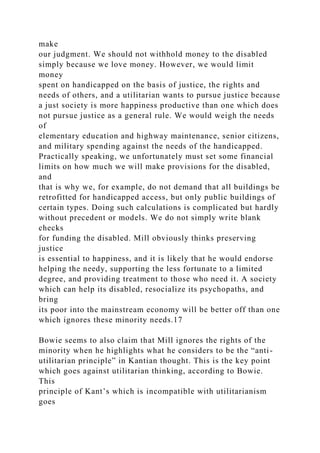 make
our judgment. We should not withhold money to the disabled
simply because we love money. However, we would limit
money
spent on handicapped on the basis of justice, the rights and
needs of others, and a utilitarian wants to pursue justice because
a just society is more happiness productive than one which does
not pursue justice as a general rule. We would weigh the needs
of
elementary education and highway maintenance, senior citizens,
and military spending against the needs of the handicapped.
Practically speaking, we unfortunately must set some financial
limits on how much we will make provisions for the disabled,
and
that is why we, for example, do not demand that all buildings be
retrofitted for handicapped access, but only public buildings of
certain types. Doing such calculations is complicated but hardly
without precedent or models. We do not simply write blank
checks
for funding the disabled. Mill obviously thinks preserving
justice
is essential to happiness, and it is likely that he would endorse
helping the needy, supporting the less fortunate to a limited
degree, and providing treatment to those who need it. A society
which can help its disabled, resocialize its psychopaths, and
bring
its poor into the mainstream economy will be better off than one
which ignores these minority needs.17
Bowie seems to also claim that Mill ignores the rights of the
minority when he highlights what he considers to be the “anti-
utilitarian principle” in Kantian thought. This is the key point
which goes against utilitarian thinking, according to Bowie.
This
principle of Kant’s which is incompatible with utilitarianism
goes
 